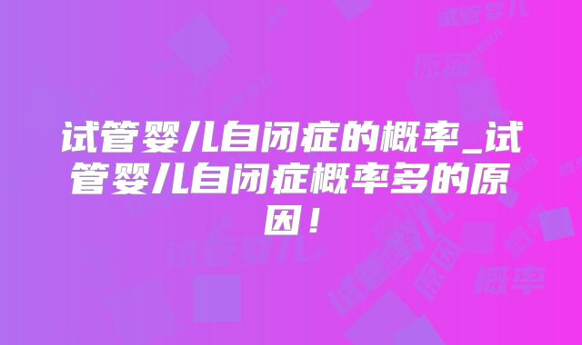 试管婴儿自闭症的概率_试管婴儿自闭症概率多的原因！