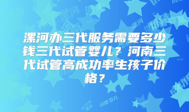 漯河办三代服务需要多少钱三代试管婴儿?河南三代试管高成功率生孩子价格?