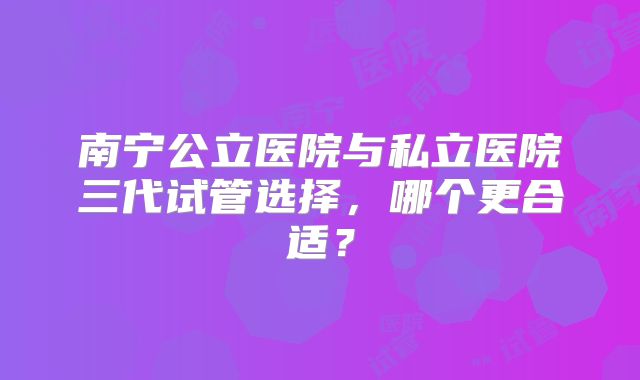 南宁公立医院与私立医院三代试管选择，哪个更合适？