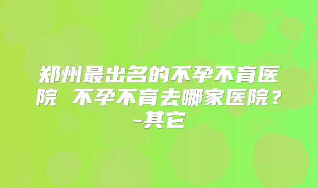 郑州最出名的不孕不育医院 不孕不育去哪家医院？-其它