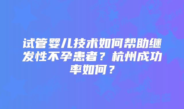 试管婴儿技术如何帮助继发性不孕患者？杭州成功率如何？