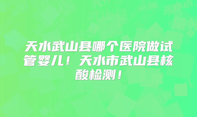 天水武山县哪个医院做试管婴儿！天水市武山县核酸检测！