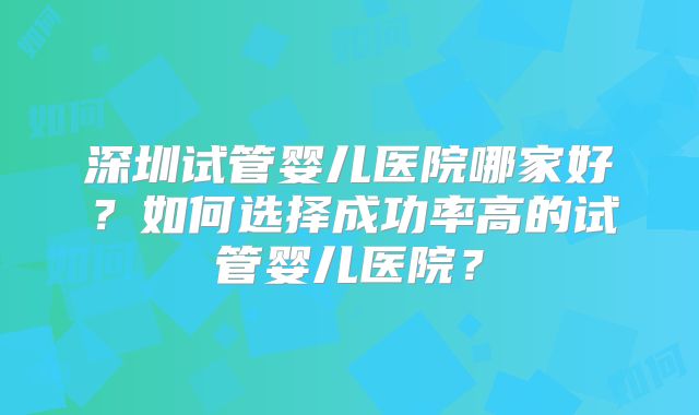 深圳试管婴儿医院哪家好？如何选择成功率高的试管婴儿医院？
