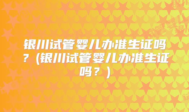 银川试管婴儿办准生证吗？(银川试管婴儿办准生证吗？)
