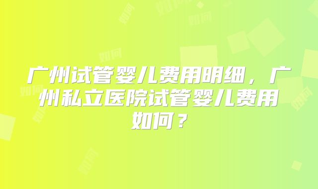 广州试管婴儿费用明细，广州私立医院试管婴儿费用如何？