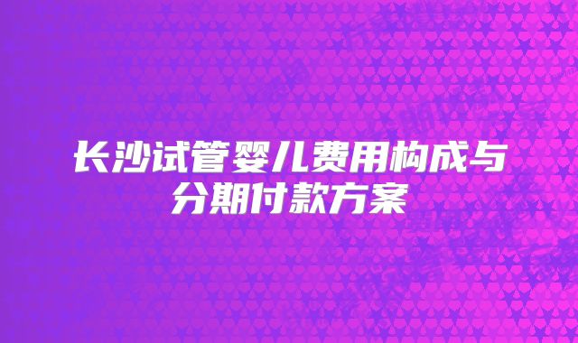 长沙试管婴儿费用构成与分期付款方案