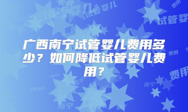 广西南宁试管婴儿费用多少?如何降低试管婴儿费用?