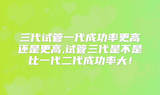 三代试管一代成功率更高还是更高,试管三代是不是比一代二代成功率大！