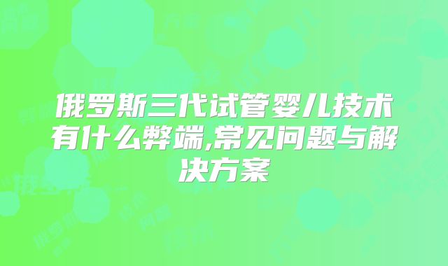 俄罗斯三代试管婴儿技术有什么弊端,常见问题与解决方案