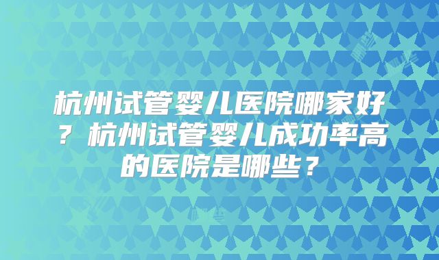 杭州试管婴儿医院哪家好？杭州试管婴儿成功率高的医院是哪些？
