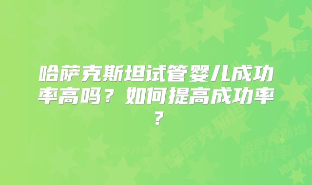 哈萨克斯坦试管婴儿成功率高吗？如何提高成功率？