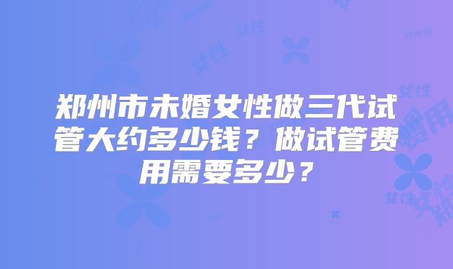 郑州市未婚女性做三代试管大约多少钱？做试管费用需要多少？