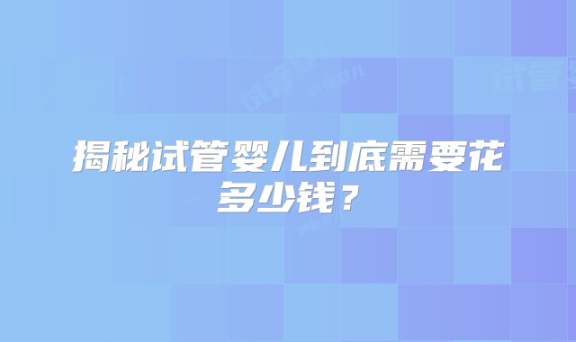 揭秘试管婴儿到底需要花多少钱？