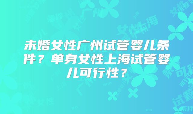 未婚女性广州试管婴儿条件?单身女性上海试管婴儿可行性?