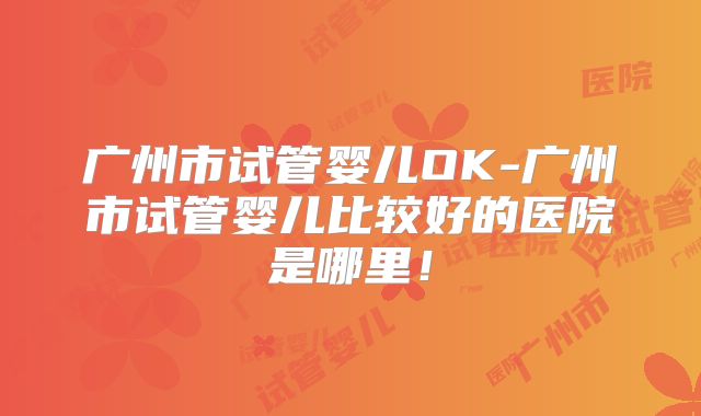 广州市试管婴儿OK-广州市试管婴儿比较好的医院是哪里!