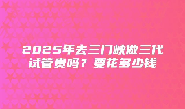 2025年去三门峡做三代试管贵吗？要花多少钱