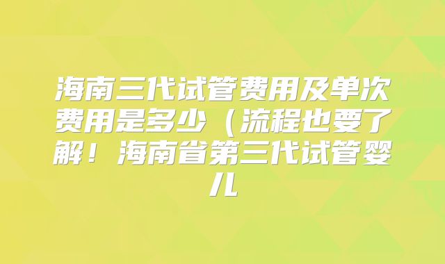 海南三代试管费用及单次费用是多少（流程也要了解！海南省第三代试管婴儿