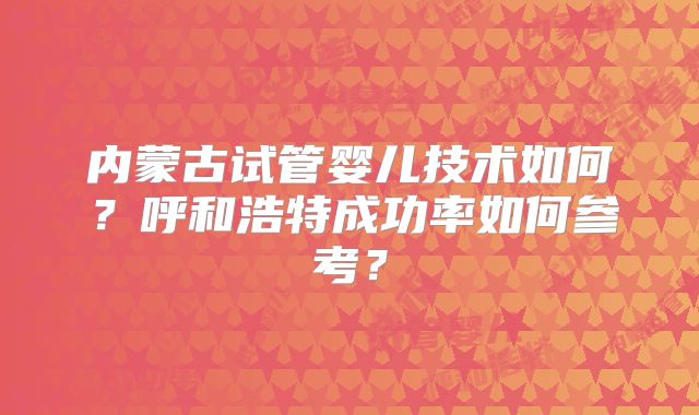 内蒙古试管婴儿技术如何？呼和浩特成功率如何参考？
