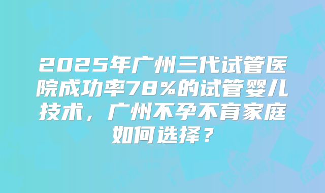 2025年广州三代试管医院成功率78%的试管婴儿技术,广州不孕不育家庭如何选择?
