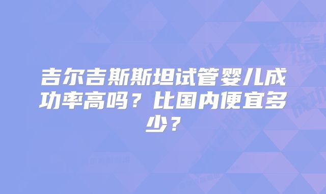 吉尔吉斯斯坦试管婴儿成功率高吗？比国内便宜多少？
