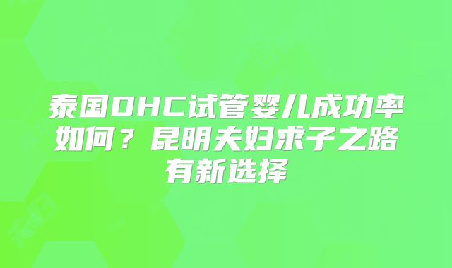 泰国DHC试管婴儿成功率如何？昆明夫妇求子之路有新选择