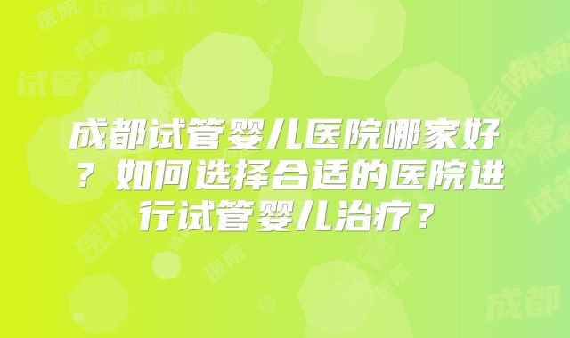 成都试管婴儿医院哪家好?如何选择合适的医院进行试管婴儿治疗?