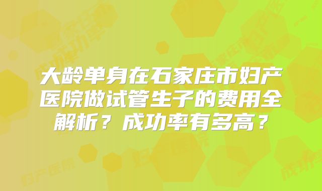 大龄单身在石家庄市妇产医院做试管生子的费用全解析？成功率有多高？