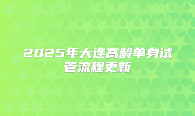 2025年大连高龄单身试管流程更新