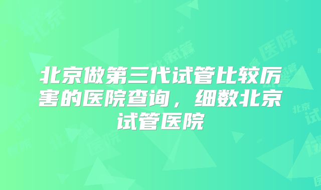 北京做第三代试管比较厉害的医院查询，细数北京试管医院