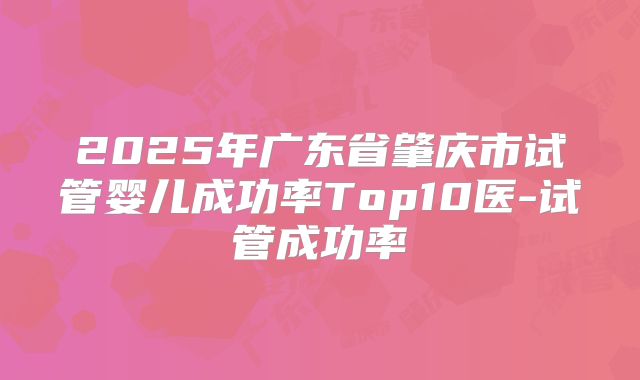 2025年广东省肇庆市试管婴儿成功率Top10医-试管成功率