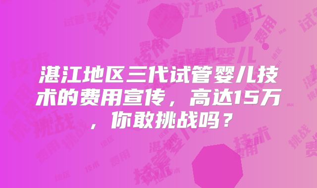 湛江地区三代试管婴儿技术的费用宣传，高达15万，你敢挑战吗？