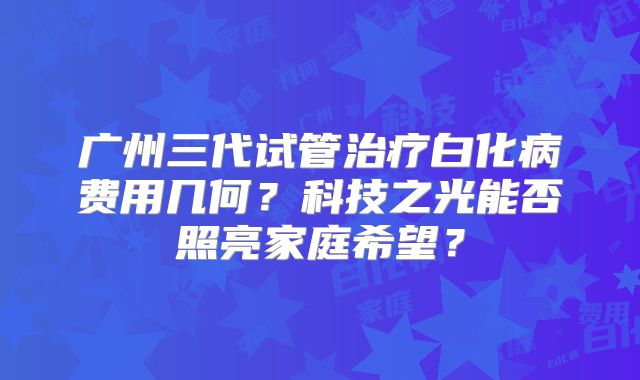 广州三代试管治疗白化病费用几何？科技之光能否照亮家庭希望？