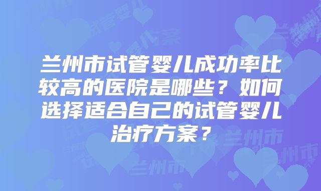 兰州市试管婴儿成功率比较高的医院是哪些？如何选择适合自己的试管婴儿治疗方案？