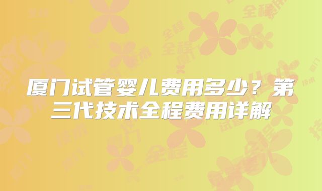 厦门试管婴儿费用多少？第三代技术全程费用详解