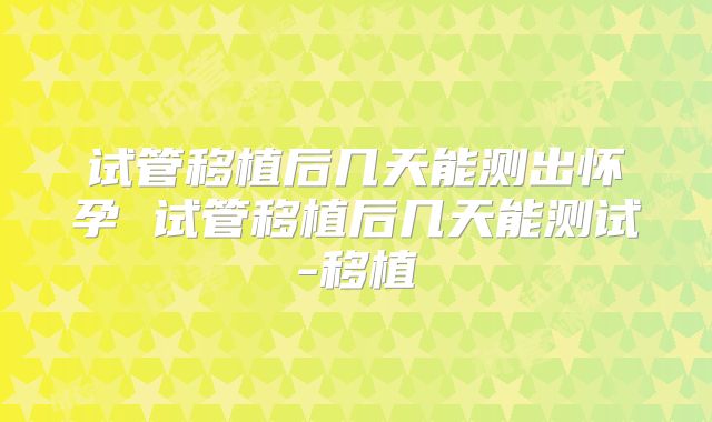 试管移植后几天能测出怀孕 试管移植后几天能测试-移植