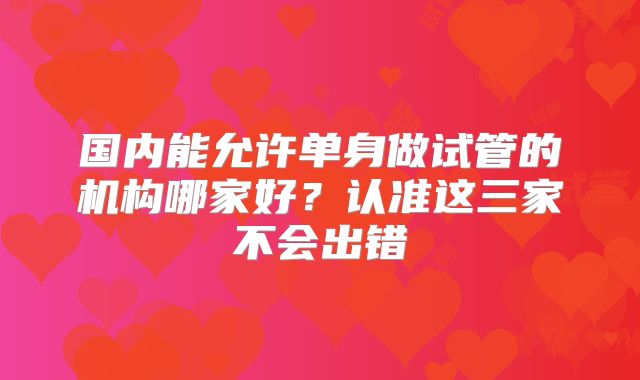 国内能允许单身做试管的机构哪家好？认准这三家不会出错