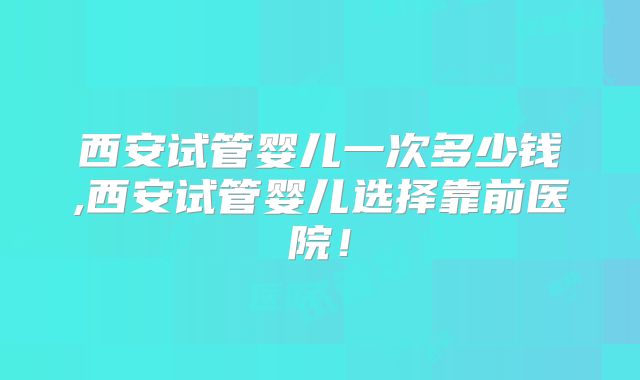 西安试管婴儿一次多少钱,西安试管婴儿选择靠前医院！