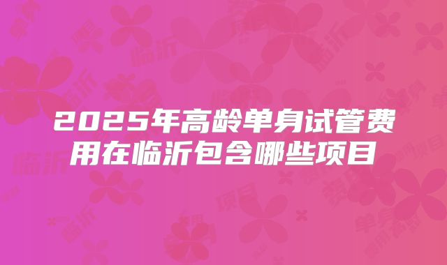 2025年高龄单身试管费用在临沂包含哪些项目