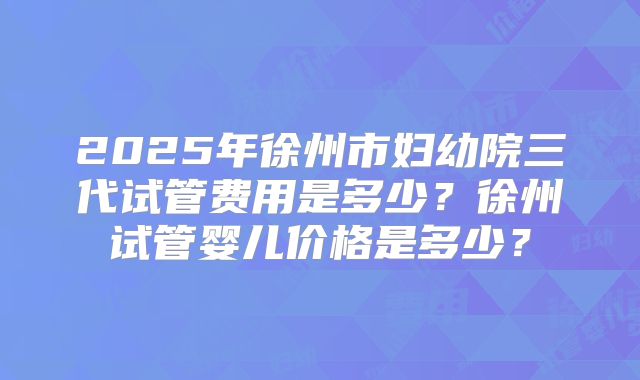 2025年徐州市妇幼院三代试管费用是多少？徐州试管婴儿价格是多少？