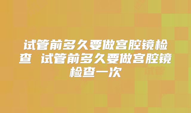试管前多久要做宫腔镜检查 试管前多久要做宫腔镜检查一次