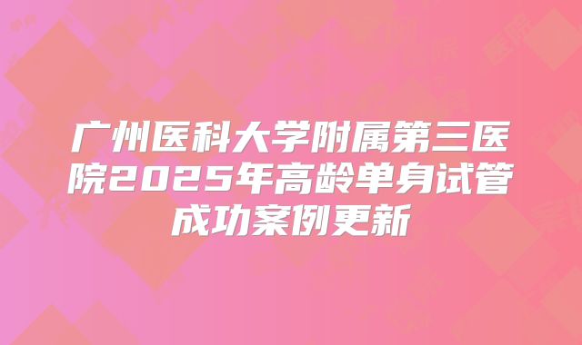 广州医科大学附属第三医院2025年高龄单身试管成功案例更新