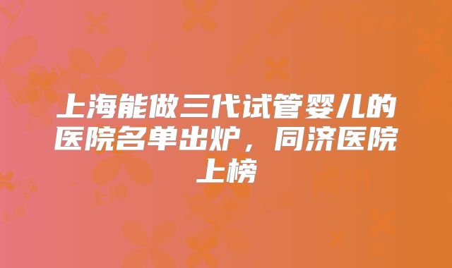 上海能做三代试管婴儿的医院名单出炉，同济医院上榜