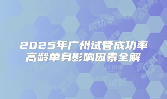 2025年广州试管成功率高龄单身影响因素全解