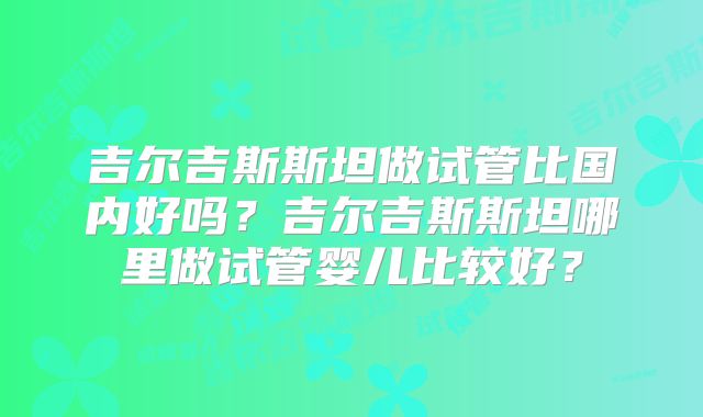 吉尔吉斯斯坦做试管比国内好吗？吉尔吉斯斯坦哪里做试管婴儿比较好？