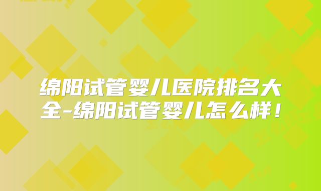 绵阳试管婴儿医院排名大全-绵阳试管婴儿怎么样！