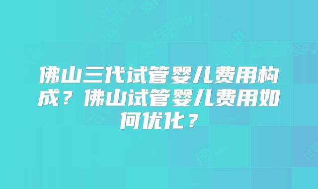 佛山三代试管婴儿费用构成？佛山试管婴儿费用如何优化？