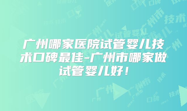 广州哪家医院试管婴儿技术口碑最佳-广州市哪家做试管婴儿好！