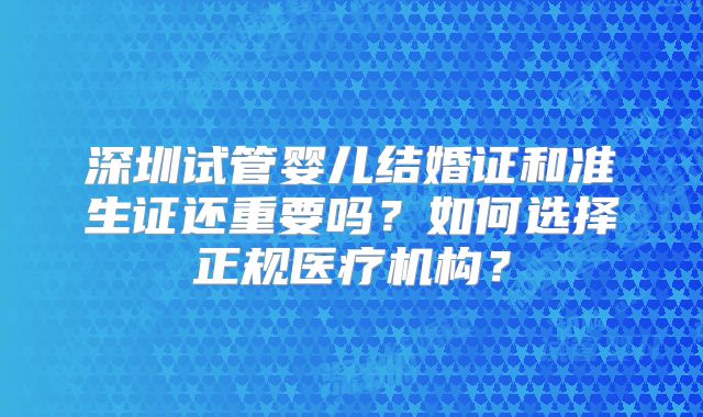 深圳试管婴儿结婚证和准生证还重要吗？如何选择正规医疗机构？