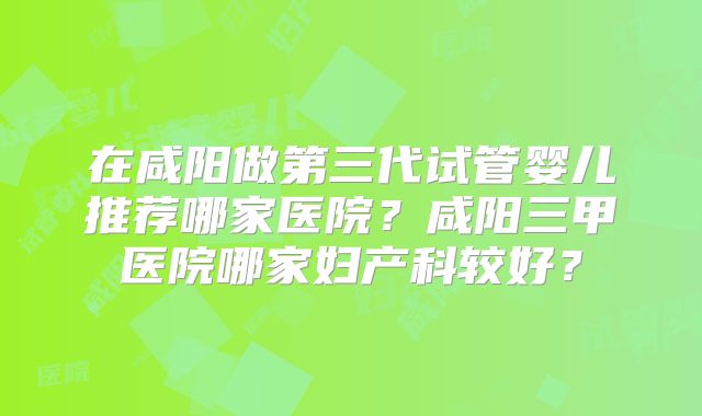 在咸阳做第三代试管婴儿推荐哪家医院？咸阳三甲医院哪家妇产科较好？