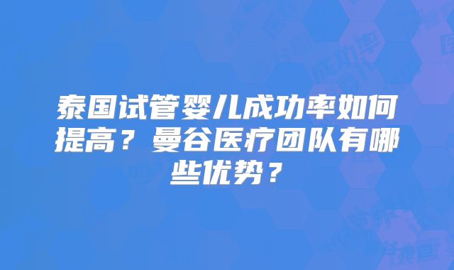 泰国试管婴儿成功率如何提高？曼谷医疗团队有哪些优势？